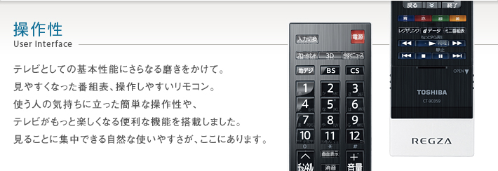 操作性 User Interface -- テレビとしての基本性能にさらなる磨きをかけて。見やすくなった番組表、操作しやすいリモコン。使う人の気持ちに立った簡単な操作性や、テレビがもっと楽しくなる便利な機能を搭載しました。見ることに集中できる自然な使いやすさが、ここにあります。