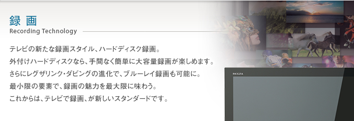 録画 Recording Technology -- テレビの新たな録画スタイル、ハードディスク録画。外付けハードディスクなら、手間なく簡単に大容量録画が楽しめます。さらにレグザリンク・ダビングの進化で、ブルーレイ録画も可能に。最小限の要素で、録画の魅力を最大限に味わう。これからは、テレビで録画、が新しいスタンダードです。