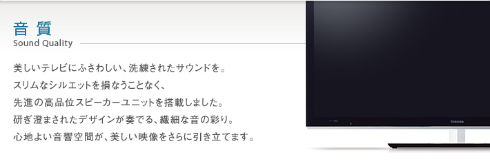 音質 Sound Quality -- 美しい映像にふさわしい、極上の音を奏でるために。独自の音響思想をもつCELLレグザの技術を継承した先進のオーディオシステムを新開発しました。見るだけのテレビから、聴くテレビへ。テレビの域を超えた、かつてない高音質サウンドが響きます。