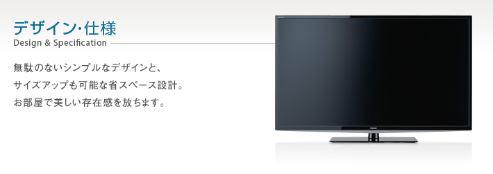 デザイン・仕様 Design & Specification -- 無駄のないシンプルなデザインと、サイズアップも可能な省スペース設計。お部屋で美しい存在感を放ちます。