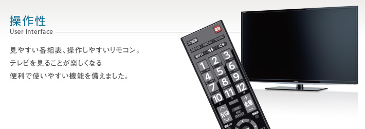 操作性 User Interface -- 見やすい番組表、操作しやすいリモコン。テレビを見ることが楽しくなる便利で使いやすい機能を備えました。