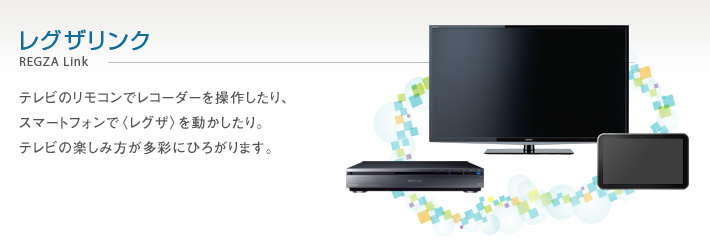 レグザリンク REGZA Link -- テレビのリモコンでレコーダーを操作したり、スマートフォンで〈レグザ〉を動かしたり。テレビの楽しみ方が多彩にひろがります。