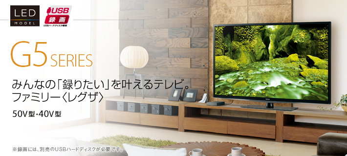 G5 SERIES みんなの「録りたい」を叶えるテレビ。ファミリー〈レグザ〉 50V型・40V型