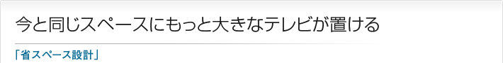 今と同じスペースにもっと大きなテレビが置ける「省スペース設計」