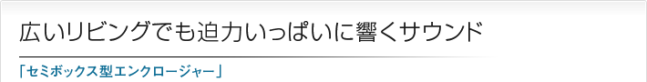 広いリビングでも迫力いっぱいに響くサウンド「セミボックス型エンクロージャー」