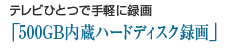 テレビひとつで手軽に録画「500GB内蔵ハードディスク録画」