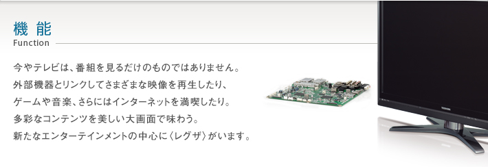 機能_Function -- 今やテレビは、番組を見るだけのものではありません。外部機器とリンクしてさまざまな映像を再生したり、ゲームや音楽、さらにはインターネットを満喫したり。多彩なコンテンツを美しい大画面で味わう。新たなエンターテインメントの中心に〈レグザ〉がいます。