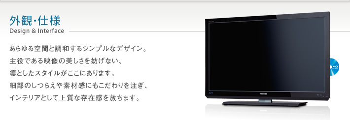 外観・仕様 Design & Interface -- あらゆる空間と調和するシンプルなデザイン。主役である映像の美しさを妨げない、凛としたスタイルがここにあります。細部のしつらえや素材感にこだわりを注ぎ、インテリアとして上質な存在感を放ちます。