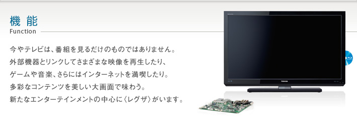 機能 Function -- 今やテレビは、番組を見るだけのものではありません。外部機器とリンクしてさまざまな映像を再生したり、ゲームや音楽、動画、さらにはインターネットを満喫したり。多彩なコンテンツを美しい大画面で味わう。新たなエンターテインメントの中心に〈レグザ〉がいます。