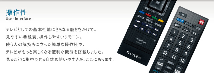 操作性 User Interface -- テレビとしての基本性能にさらなる磨きをかけて。見やすい番組表、操作しやすいリモコン。使う人の気持ちに立った簡単な操作性や、テレビがもっと楽しくなる便利な機能を搭載しました。見ることに集中できる自然な使いやすさが、ここにあります。