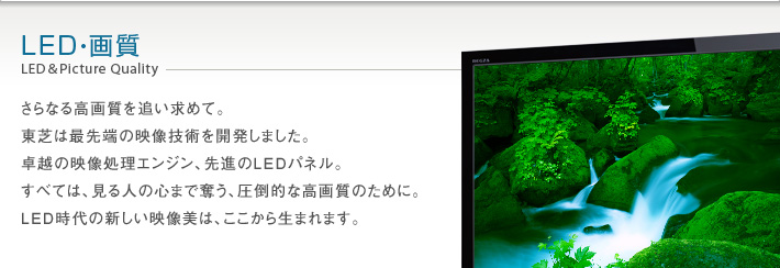 LED・画質 LED&Picture Quality -- さらなる高画質を追い求めて。東芝は最先端の映像技術を開発しました。卓越の映像処理エンジン、先進のLEDパネル。すべては、見る人の心まで奪う、圧倒的な高画質のために。LED時代の新しい映像美は、ここから生まれます。