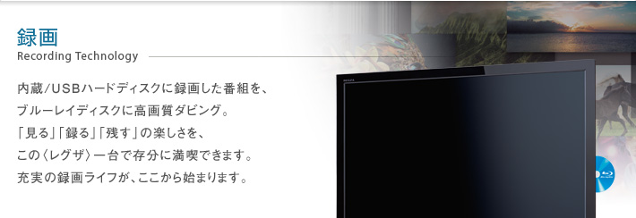 録画 Recording Technology -- 内蔵/USBハードディスクに録画した番組を、ブルーレイディスクに高画質ダビング。「見る」「録る」「残す」の楽しさを、この〈レグザ〉一台で存分に満喫できます。充実の録画ライフが、ここから始まります。