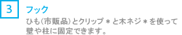 [3] フック/ひも（市販品）とクリップ*と木ネジ*を使って壁や柱に固定できます。