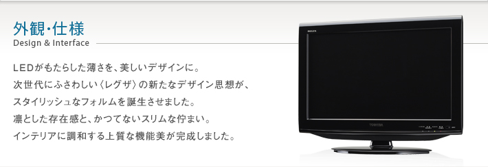 外観・仕様 Design & Interface -- LEDがもたらした薄さを、美しいデザインに。次世代にふさわしい〈レグザ〉の新たなデザイン思想が、スタイリッシュでスリムなフォルムを誕生させました。凛とした存在感と、かつてないスリムな佇まい。インテリアに調和する上質な機能美が完成しました。