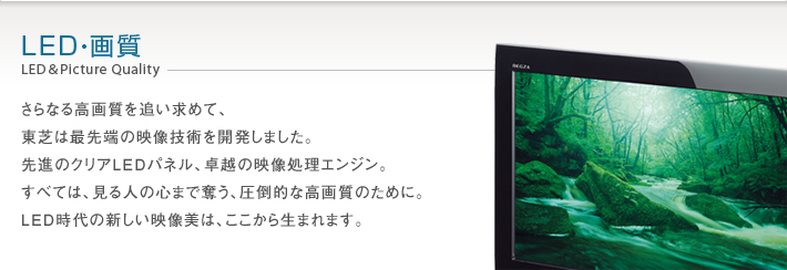 LED・画質 LED & Picture Quality -- さらなる高画質を追い求めて、東芝は最先端の映像技術を開発しました。先進のクリアLEDパネル、卓越の映像処理エンジン。すべては、見る人の心まで奪う、圧倒的な高画質のために。LED時代の新しい映像美は、ここから生まれます。