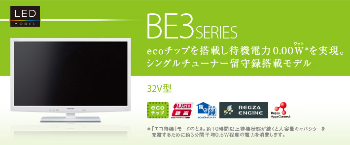 BE3 SERIES ecoチップを搭載し待機電力0.00W（ワット）*を実現。シングルチューナー留守録搭載モデル 32V型 *「エコ待機」モードのとき。約10時間以上待機状態が続くと大容量キャパシターを充電するために約3分間平均0.5W程度の電力を消費します。