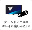 ゲームやアニメはキレイに楽しみたい!