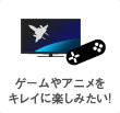 ゲームやアニメはキレイに楽しみたい!