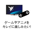 ゲームやアニメをキレイに楽しみたい!