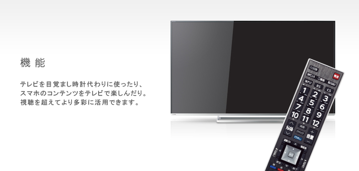 機能 -- テレビを目覚まし時計代わりに使ったり、スマホのコンテンツをテレビで楽しんだり。視聴を超えてより多彩に活用できます。