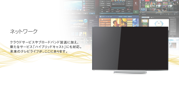 ネットワーク -- クラウドサービスやブロードバンド放送に加え、新たなサービス「ハイブリッドキャスト」にも対応。未来のテレビライフが、ここにあります。。