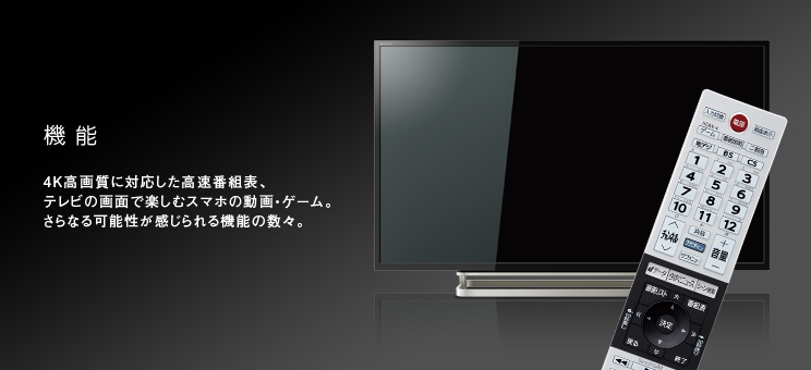 機能 4Ｋ高画質に対応した高速番組表、テレビの画面で楽しむスマホの動画・ゲーム。さらなる可能性が感じられる機能の数々。

