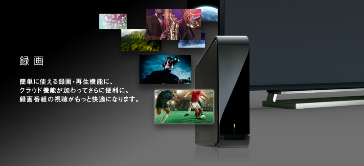 録画 -- 簡単に使える録画・再生機能に、クラウド機能が加わってさらに便利に。録画番組の視聴がもっと快適になります。