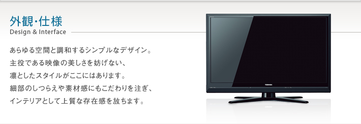 外観・仕様 Design & Interface -- あらゆる空間と調和するシンプルなデザイン。主役である映像の美しさを妨げない、凛としたスタイルがここにはあります。細部のしつらえや素材感にもこだわりを注ぎ、インテリアとして上質な存在感を放ちます。