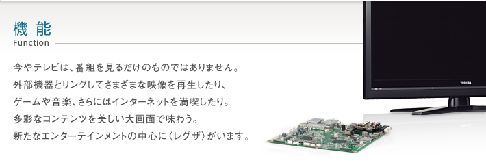 機能 Function -- 今やテレビは、番組を見るだけのものではありません。外部機器とリンクしてさまざまな映像を再生したり、ゲームや音楽、さらにはインターネットを満喫したり。多彩なコンテンツを美しい大画面で味わう。新たなエンターテインメントの中心に〈レグザ〉がいます。