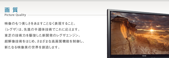 画質 Picture Quality -- 映像のもつ美しさをあますことなく表現すること。〈レグザ〉は、先進の半導体技術でこれに応えます。東芝の技術力を駆使した新開発のレグザエンジン。超解像技術をはじめ、さまざまな高画質機能を制御し、新たなる映像美の世界を創造します。