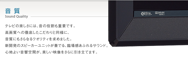 音質 Sound Quality -- テレビの楽しさには、音の役割も重要です。高画質への徹底したこだわりと同様に、音質にもさらなるクオリティを求めました。新開発のスピーカーユニットが奏でる、臨場感あふれるサウンド。心地よい音響空間が、美しい映像をさらに引き立てます。