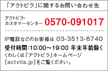 「アクトビラ」に関するお問い合わせ先　アクトビラ・カスタマーセンター　0570-091017　IP電話などのお客様は　03-3513-6740　受付時間：10:00～19:00 年末年始除く　くわしくは「アクトビラ」ホームページ[actvila.jp]をご覧ください。