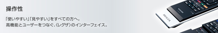 操作性 「使いやすい」「見やすい」をすべての方へ。高機能とユーザーをつなぐ、〈レグザ〉のインターフェイス。 操作性 「使いやすい」「見やすい」をすべての方へ。高機能とユーザーをつなぐ、〈レグザ〉のインターフェイス。