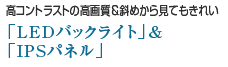 高コントラストの高画質＆斜めから見てもきれい「LEDバックライト」＆「IPSパネル」