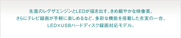 先進のレグザエンジンとLEDが描き出す、きめ細やかな映像美。さらにテレビ録画が手軽に楽しめるなど、多彩な機能を搭載した充実の一台。LED×USBハードディスク録画対応モデル。