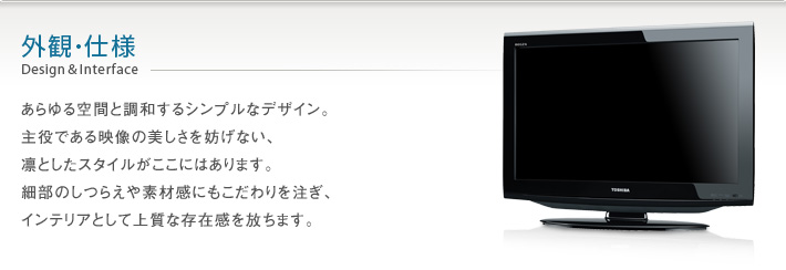 外観・仕様 Design & Interface -- あらゆる空間と調和するシンプルなデザイン。主役である映像の美しさを妨げない、凛としたスタイルがここにあります。細部のしつらえや素材感にこだわりを注ぎ、インテリアとして上質な存在感を放ちます。