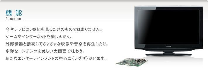 機能 Function -- 今やテレビは、番組を見るだけのものではありません。ゲームやインターネットを楽しんだり、外部機器と接続してさまざまな映像や音楽を再生したり。多彩なコンテンツを美しい大画面で味わう。新たなエンターテインメントの中心に〈レグザ〉がいます。