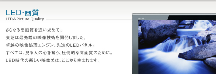 LED・画質 LED&Picture Quality -- さらなる高画質を追い求めて、東芝は最先端の映像技術を開発しました。卓越の映像処理エンジン、先進のLEDパネル。すべては、見る人の心を奪う、圧倒的な高画質のために。LED時代の新しい映像美は、ここから生まれます。
