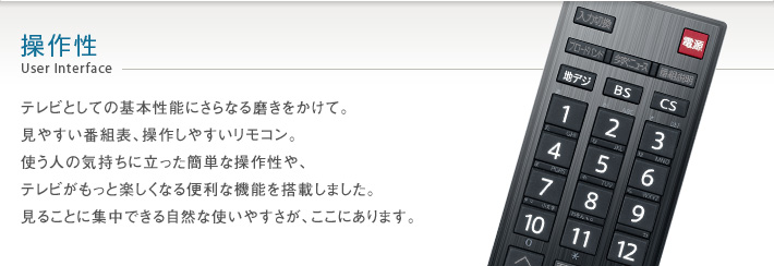 操作性 User Interface -- テレビとしての基本性能にさらなる磨きをかけて。見やすい番組表、操作しやすいリモコン。使う人の気持ちに立った簡単な操作性や、テレビがもっと楽しくなる便利な機能を搭載しました。見ることに集中できる自然な使いやすさが、ここにあります。