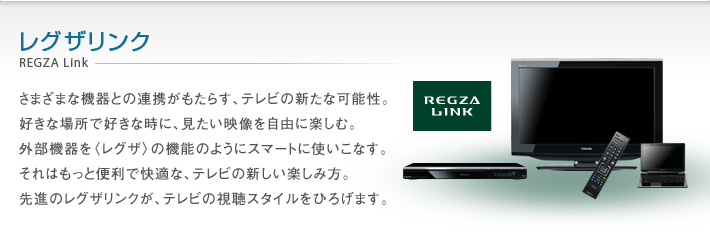 レグザリンク REGZA Link -- さまざまな機器との連携がもたらす、テレビの新たな可能性。好きな場所で好きな時に、見たい映像を自由に楽しむ。外部機器を〈レグザ〉の機能のようにスマートに使いこなす。それはもっと便利で快適な、テレビの新しい楽しみ方。先進のレグザリンクが、テレビの視聴スタイルをひろげます。