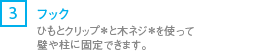 [3] フック/ひも*とクリップ*と木ネジ*を使って壁や柱に固定できます。