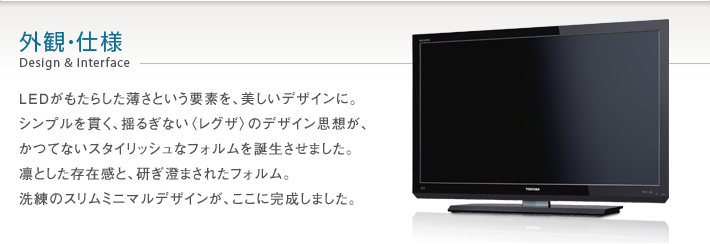 外観・仕様 Design & Interface -- LEDがもたらした薄さという要素を、美しいデザインに。シンプルを貫く、揺るぎない〈レグザ〉のデザイン思想が、かつてないスタイリッシュなフォルムを誕生させました。凛とした存在感と、研ぎ澄まされたフォルム。洗練のスリムミニマルデザインが、ここに完成しました。