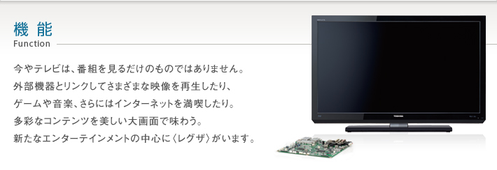 機能 Function -- 今やテレビは、番組を見るだけのものではありません。外部機器とリンクしてさまざまな映像を再生したり、ゲームや音楽、動画、さらにはインターネットを満喫したり。多彩なコンテンツを美しい大画面で味わう。新たなエンターテインメントの中心に〈レグザ〉がいます。