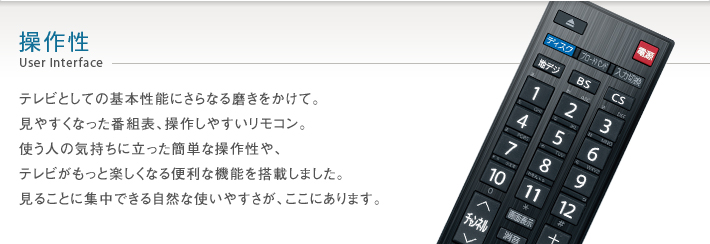 操作性 User Interface -- テレビとしての基本性能にさらなる磨きをかけて。見やすくなった番組表、操作しやすいリモコン。使う人の気持ちに立った簡単な操作性や、テレビがもっと楽しくなる便利な機能を搭載しました。見ることに集中できる自然な使いやすさが、ここにあります。