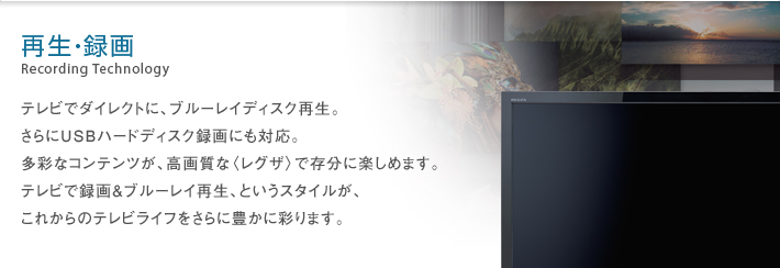 再生・録画 Recording Technology -- テレビでダイレクトに、ブルーレイディスク再生。さらにUSBハードディスク録画にも対応。多彩なコンテンツが、高画質な〈レグザ〉で存分に楽しめます。テレビで録画＆ブルーレイ再生、というスタイルが、これからのテレビライフをさらに豊かに彩ります。