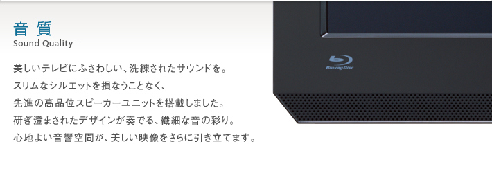 音質 Sound Quality -- 美しいテレビにふさわしい、洗練されたサウンドを。スリムなシルエットを損なうことなく、先進の高品位スピーカーユニットを搭載しました。研ぎ澄まされたデザインが奏でる、繊細な音の彩り。心地よい音響空間が、美しい映像をさらに引き立てます。
