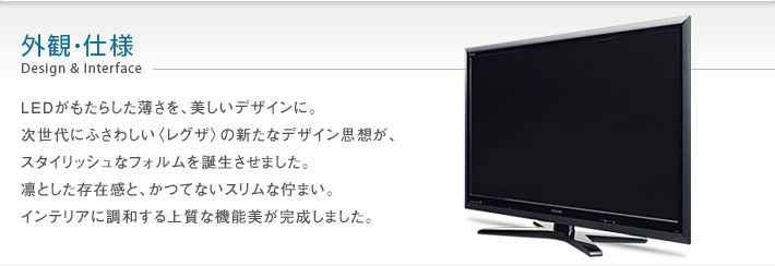 外観・仕様 Design & Interface -- LEDがもたらした薄さを、美しいデザインに。次世代にふさわしい〈レグザ〉の新たなデザイン思想が、スタイリッシュなフォルムを誕生させました。凛とした存在感と、かつてないスリムな佇まい。インテリアに調和する上質な機能美が完成しました。
