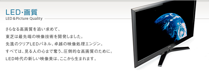 LED・画質 LED & Picture Quality -- さらなる高画質を追い求めて、東芝は最先端の映像技術を開発しました。先進のクリアLEDパネル、卓越の映像処理エンジン。すべては、見る人の心まで奪う、圧倒的な高画質のために。LED時代の新しい映像美は、ここから生まれます。