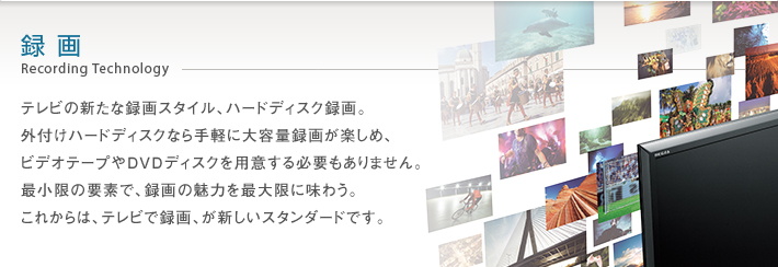 録画 Recording Technology -- テレビの新たな録画スタイル、ハードディスク録画。外付けハードディスクなら手軽に大容量録画が楽しめ、ビデオテープやDVDディスクを用意する必要もありません。最小限の要素で、録画の魅力を最大限に味わう。これからは、テレビで録画、が新しいスタンダードです。