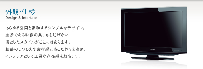 外観・仕様 Design & Interface -- あらゆる空間と調和するシンプルなデザイン。主役である映像の美しさを妨げない、凛としたスタイルがここにはあります。細部のしつらえや素材感にもこだわりを注ぎ、インテリアとして上質な存在感を放ちます。
